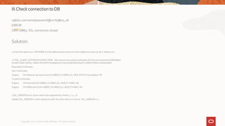 III.Check connection to DB
sqlplus username/password@orcl19800_ssl
ERROR:
ORA-28865: SSL connection closed
Solution:
1.Check the sqlnet.ora in DB HOME for the wallet location and ensure the wallets are same as set in listener.ora
2.If SSL_CLIENT_AUTHENTICATION=TRUE , then ensure the trusted certificates of Client are imported to DB Wallets
$orapki wallet display -wallet /refresh/home/app/19.8.0.0/oracle/product/19.8.0.0/dbhome6/srinivasa/wallets
Requested Certificates:
User Certificates:
Subject: CN=dbserver.domainname,OU=DBSEC,O=ORACLE,L=BLR-OTP,ST=Karnataka,C=IN
Trusted Certificates:
Subject: CN=ClientCA,OU=DBSEC,O=ORACLE,L=BLR,ST=KAR,C=IN
Subject: CN=DBServerCA,OU=DBSEC,O=ORACLE,L=BLR,ST=KAR,C=IN
3.SSL_VERSION set in server need to be supported by client(1.2, 1.1 , 1)
Update SSL_VERSION in client sqlnet.ora with the same value as in Server .SSL_VERSION=1.2
Copyright 2022, Oracle and/or affiliates. All rights reserved
 