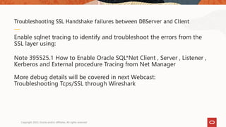 Enable sqlnet tracing to identify and troubleshoot the errors from the
SSL layer using:
Note 395525.1 How to Enable Oracle SQL*Net Client , Server , Listener ,
Kerberos and External procedure Tracing from Net Manager
More debug details will be covered in next Webcast:
Troubleshooting Tcps/SSL through Wireshark
Troubleshooting SSL Handshake failures between DBServer and Client
Copyright 2022, Oracle and/or affiliates. All rights reserved
 