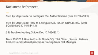 Step by Step Guide To Configure SSL Authentication (Doc ID 736510.1)
Step by Step Guide: How to Configure SSL/TLS on ORACLE RAC (with
SCAN) (Doc ID 1448841.1)
SSL Troubleshooting Guide (Doc ID 166492.1)
Note 395525.1 How to Enable Oracle SQL*Net Client , Server , Listener ,
Kerberos and External procedure Tracing from Net Manager
Document Reference:
Copyright 2022, Oracle and/or affiliates. All rights reserved
 