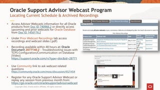 Locating Current Schedule & Archived Recordings
Oracle Support Advisor Webcast Program
 Access Advisor Webcasts information for all Oracle
products from Doc ID 740966.2 or directly access
upcoming and prior webcasts for Oracle Database
from Doc ID 1456176.2
 Under Prior Webcast Recordings tab access
recordings and webcast slides (.pdf)
 Recording available within 48 hours at: Oracle
Document 2877140.2 - Troubleshooting issues with
TCPS Configuration/Communication on Database
[Video]
https://support.oracle.com/rs?type=doc&id=28771
 Use Community link to ask webcast related
questions
https://community.oracle.com/mosc/discussion/4521454
 Register for any Oracle Support Advisor Webcast or
replay any session from previous month from:
https://go.oracle.com/oraclesupportadvisorwebcast
Copyright 2022, Oracle and/or affiliates. All rights reserved
 