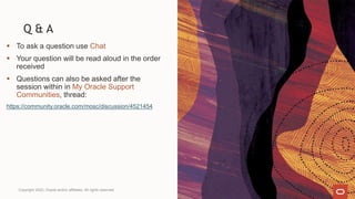 Q & A
 To ask a question use Chat
 Your question will be read aloud in the order
received
 Questions can also be asked after the
session within in My Oracle Support
Communities, thread:
https://community.oracle.com/mosc/discussion/4521454
Copyright 2022, Oracle and/or affiliates. All rights reserved
 