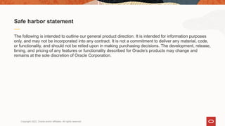 The following is intended to outline our general product direction. It is intended for information purposes
only, and may not be incorporated into any contract. It is not a commitment to deliver any material, code,
or functionality, and should not be relied upon in making purchasing decisions. The development, release,
timing, and pricing of any features or functionality described for Oracle’s products may change and
remains at the sole discretion of Oracle Corporation.
Safe harbor statement
Copyright 2022, Oracle and/or affiliates. All rights reserved
 