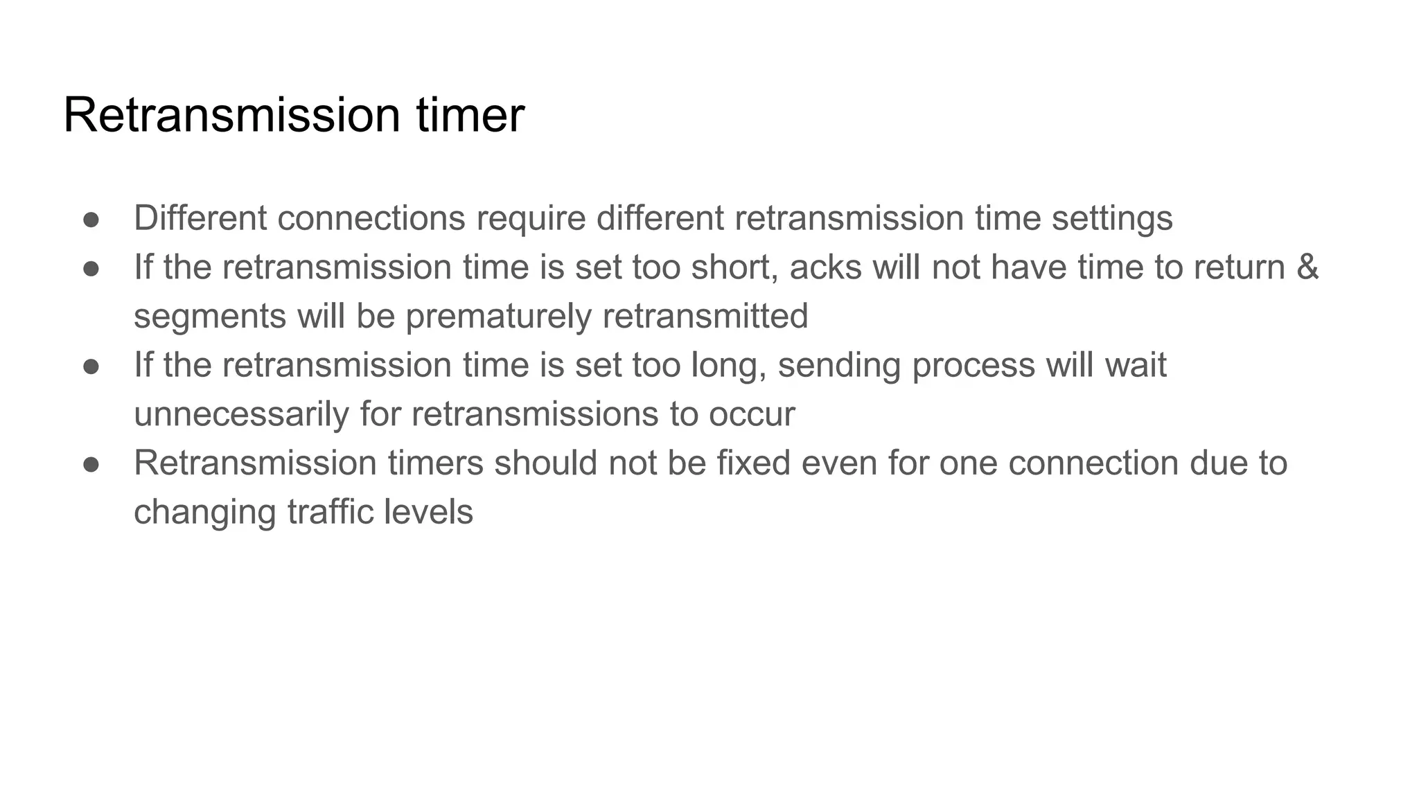 Retransmission timer
● Different connections require different retransmission time settings
● If the retransmission time is set too short, acks will not have time to return &
segments will be prematurely retransmitted
● If the retransmission time is set too long, sending process will wait
unnecessarily for retransmissions to occur
● Retransmission timers should not be fixed even for one connection due to
changing traffic levels
 