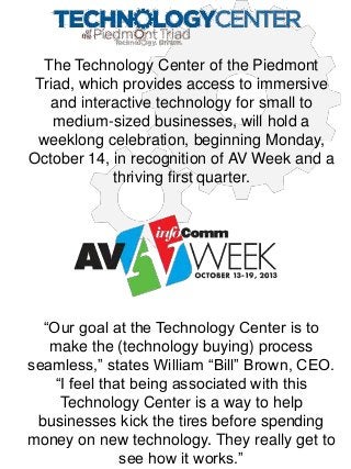 The Technology Center of the Piedmont
Triad, which provides access to immersive
and interactive technology for small to
medium-sized businesses, will hold a
weeklong celebration, beginning Monday,
October 14, in recognition of AV Week and a
thriving first quarter.

“Our goal at the Technology Center is to
make the (technology buying) process
seamless,” states William “Bill” Brown, CEO.
“I feel that being associated with this
Technology Center is a way to help
businesses kick the tires before spending
money on new technology. They really get to
see how it works.”

 