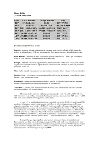 Route Table
Active Connections

Proto     Local Address      Foreign Address      State
TCP       127.0.0.1:1041          0.0.0.0      LISTENING
TCP       127.0.0.1:1041      127.0.0.1:110   ESTABLISHED
TCP     200.215.169.67:1034 200.215.160.63:110 TIME_WAIT
TCP     200.215.169.67:1040 200.215.160.63:110 TIME_WAIT
TCP     200.215.169.67:137       0.0.0.0:0     LISTENING
UDP     200.215.169.67:138       0.0.0.0:0     LISTENING
UDP     200.215.169.67:139       0.0.0.0:0     LISTENING


Podemos interpretar isso assim:

Proto: é o protocolo utilizado para transportar o servico, nesse caso foi utilizado o TCP, mas poder
poderia ter sido utilizado o UDP sem problemas, quer dizer, ate certo ponto e dependendo do servico.

Local Address: É o numero de porta local ode foi estabelecida a conexao. Observe que foram todas
acima de 1024. Excecoes foram vistas mas serao explicadas.

Foreign Address: É o endereco de porta remoto onde a conexao foi estabelecida. Foi colocado o nome
do protocolo que atende o servico, o pop3. Poderia ter sido colocado o numero de porta sem problemas,
nesse caso ficaria 110.

State: Define o estado em que a conexao se encontra no momento. Desses estados, tres foram efetuados:

listening: isso é a espera de conexao que ainda nao foi estabelecida. No momento em que foi executado o
netstat, a porta estava sendo ouvida.

Established: Essa nao precisa de muita definicao, a conexao foi efetuada com sucesso nas portas em
questao e o programa cliente esta recebendo dados de forma normal.

Time Wait: O servidor parou momentaneamente de enviar dados e no momento em que o comando
netstat foi executado isso estava ocorrendo.

        Observe as portas que foram estabelecidas no computador local: 1041, 1034, 1040, 137, 138,
139. Como voce pode verificar foram estabelecidas conexoes nas portas menores a 1024, como 137, 138,
139. Essas portas atendem servicos portanto. Vamos a elas:

         A porta 139 na realidade é apenas um bug encontrado nas versoes Windows® anteriores a OSR2
e pode ser fechada pelo usuario com programas especificos ou pelo renomeamento de um driver de
dispositivo virtual que nesse caso é o vnbt.386. Os efeitos provocados pelo mau uso dessa porta já sao
bastante divulgados: isso causa uma pane geral nos sistemas Windows® e mesmo os NTs mais antigos
ainda sofrem com esse problema. Nao é um nuke propriamente dito porque os efeitos sao diferentes. Na
realidade aproveita-se a falha que o Windows® possui em atender servicos marcados como urgente (os
chamados OOB ou out-of-band). O Windows® da preferencia a pacotes marcados dessa forma e relega a
segundo plano as outras conexoes que você possui. O efeito é o termino da sua conexao TCP/IP.

         Isso siginifica que alguem poderia tentar usar seu micro com alguma forma de hacking?
Provavelmente nao. Digo provavelmente porque a porta 139 é usada ainda como brincadeira por muita
gente metida a hacker mas que nada mais fazem do que cancelar uma conexao TCP/IP e travar a maquina
de um usuario inocente (existem exceçoes). Brincadeira de criança. Essa porta, portanto, nao atende
servicos a nao ser o de enviar resposta ao pacote OOB.
 