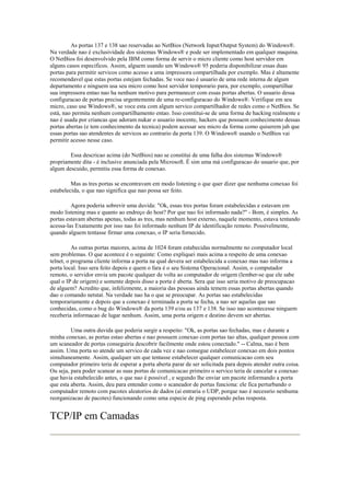 As portas 137 e 138 sao reservadas ao NetBios (Network Input/Output System) do Windows®.
Na verdade nao é exclusividade dos sistemas Windows® e pode ser implementado em qualquer maquina.
O NetBios foi desenvolvido pela IBM como forma de servir o micro cliente como host servidor em
alguns casos especificos. Assim, alguem usando um Windows® 95 poderia disponibilizar essas duas
portas para permitir servicos como acesso a uma impressora compartilhada por exemplo. Mas é altamente
recomendavel que estas portas estejam fechadas. Se voce nao é usuario de uma rede interna de algum
departamento e ninguem usa seu micro como host servidor temporario para, por exemplo, compartilhar
sua impressora entao nao ha nenhum motivo para permanecer com essas portas abertas. O usuario dessa
configuracao de portas precisa urgentemente de uma re-configuracao do Windows®. Verifique em seu
micro, caso use Windows®, se voce esta com algum servico compartilhador de redes como o NetBios. Se
está, nao permita nenhum compartilhamento entao. Isso constitui-se de uma forma de hacking realmente e
nao é usada por criancas que adoram nukar o usuario inocente, hackers que possuem conhecimento dessas
portas abertas (e tem conhecimento da tecnica) podem acessar seu micro da forma como quiserem jah que
essas portas sao atendentes de servicos ao contrario da porta 139. O Windows® usando o NetBios vai
permitir acesso nesse caso.

        Essa descricao acima (do NetBios) nao se constitui de uma falha dos sistemas Windows®
propriamente dita - é inclusive anunciada pela Microsoft. É sim uma má configuracao do usuario que, por
algum descuido, permitiu essa forma de conexao.

         Mas as tres portas se encontravam em modo listening o que quer dizer que nenhuma conexao foi
estabelecida, o que nao significa que nao possa ser feito.

         Agora poderia sobrevir uma duvida: "Ok, essas tres portas foram estabelecidas e estavam em
modo listening mas e quanto ao endreço do host? Por que nao foi informado nada?" - Bom, é simples. As
portas estavam abertas apenas, todas as tres, mas nenhum host externo, naquele momento, estava tentando
acessa-las Exatamente por isso nao foi informado nenhum IP de identificação remoto. Possivelmente,
quando alguem tentasse firmar uma conexao, o IP seria fornecido.

          As outras portas maiores, acima de 1024 foram estabecidas normalmente no computador local
sem problemas. O que acontece é o seguinte: Como expliquei mais acima a respeito de uma conexao
telnet, o programa cliente informa a porta na qual devera ser estabelecida a conexao mas nao informa a
porta local. Isso sera feito depois e quem o fara é o seu Sistema Operacional. Assim, o computador
remoto, o servidor envia um pacote qualquer de volta ao computador de origem (lember-se que ele sabe
qual o IP de origem) e somente depois disso a porta é aberta. Sera que isso seria motivo de preocupacao
de alguem? Acredito que, infelizmente, a maioria das pessoas ainda temem essas portas abertas quando
dao o comando netstat. Na verdade nao ha o que se preocupar. As portas sao estabelecidas
temporariamente e depois que a conexao é terminada a porta se fecha, a nao ser aquelas que sao
conhecidas, como o bug do Windows® da porta 139 e/ou as 137 e 138. Se isso nao acontecesse ninguem
receberia informacao de lugar nenhum. Assim, uma porta origem e destino devem ser abertas.

         Uma outra duvida que poderia surgir a respeito: "Ok, as portas sao fechadas, mas e durante a
minha conexao, as portas estao abertas e nao possuem conexao com portas tao altas, qualquer pessoa com
um scaneador de portas conseguiria descobrir facilmente onde estou conectado." -- Calma, nao é bem
assim. Uma porta so atende um servico de cada vez e nao consegue estabelecer conexao em dois pontos
simultaneamente. Assim, qualquer um que tentasse estabelecer qualquer comunicacao com seu
computador primeiro teria de esperar a porta aberta parar de ser solicitada para depois atender outra coisa.
Ou seja, para poder scanear as suas portas de comunicacao primeiro o servico teria de cancelar a conexao
que havia estabelecido antes, o que nao é possivel , e segundo lhe enviar um pacote informando a porta
que esta aberta. Assim, deu para entender como o scaneador de portas funciona: ele fica perturbando o
computador remoto com pacotes aleatorios de dados (ai entraria o UDP, porque nao é necessrio nenhuma
reorganizacao de pacotes) funcionando como uma especie de ping esperando pelas resposta.


TCP/IP em Camadas
 