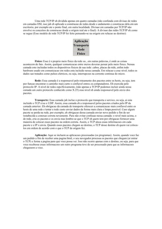 Uma rede TCP/IP eh dividida apenas em quatro camadas (não confunda com divisao de redes
em camadas OSI, isso jah eh aplicado a construcao de redes desde o andamento e construcao dela em um
escritorio, por exemplo ate o ponto final, em outra localidade. Divisao em camadas por TCP/IP não
envolve os conceitos de construcao desde a origem real ate o final). A divisao das redes TCP/IP eh como
se segue (Esse modelo de rede TCP/IP foi feito pensando-se na origem em relacao ao destino):

                                             Aplicação
                                             Transporte
                                               Rede
                                               Físico

          Fisico: Esse é o proprio meio fisico da rede ou , em outras palavras, é onde as coisas
acontecem de fato. Assim, qualquer comunicacao entre mcros deverao pessar pelo meio fisico. Nessas
camada esto incluidas todos os dispositivos fisicos de sua rede: cabos, placas da rede, enfim todo
hardware usado em comunicacao em redes esta incluido nessa camada. Em relacao a esse nivel, todos os
dados sao tratados como pulsos eletricos, ou seja, interrupcoes na corrente continua do micro.

           Rede: Essa camada é a responsavel pelo roteamento dos pacotes entre os hosts, ou seja, tem
por funcao encontrar o caminho mais curto e confiavel entres os computadores. Eh exercida pelo
protocolo IP. A nivel de redes espcificicamente, (não apenas a TCP/IP podemos incluir ainda nessa
camada um outro protocolo conhecido como X.25) esse nivel eh ainda responsavel pelo envio dos
pacotes.

           Transporte: Essa camada jah inclue o protocolo que transporta o servico, ou seja, ai esta
incluido o TCP e/ou o UDP. Assim, essa camada eh a responsavel pelos pacotes criados pelo IP da
camada anterior. Eh obrigacao da camada de transporte oferecer a comunicacao mais confiavel entre os
hosts de uma rede e tentar a todo custo enviar dados da forma mais clara e limpa possivel. Caso algum
pacote se perda na rede, por exemplo, eh obrigacao dessa camada enviar novo pedido a fim de ser
restabecida a conexao correta novamente. Para não evitar confusao nessa camada: o nivel mais acima, o
de rede, cria os pacotes e os envia mas lembre-se que o TCP eh quem tem por obrigacao fornecer uma
maneira de colocar esses pacotes na ordem correta. Assim, o TCP aloca essas informacoes em cada
pacote e o IP o envia. Quando esses pacotes chegam ao destino, o TCP desse destino eh quem vai coloca-
los em ordem de acordo com o que o TCP de origem fez.

          Aplicação: Aqui se incluem as aplicacoes processadas (os programas). Assim, quando voce faz
um pedido a fim de receber uma pagina html, o seu navegador processa os pacotes que chegam (ai entrar
o TCP) e forma a pagina para que voce possa ver. Isso não ocorre apenas com o destino, ou seja, para que
voce recebesse essas informacoes um outro programa teve de ser processado para que as informacoes
chegassem a voce.
 
