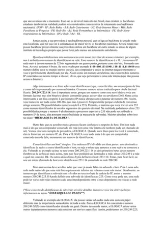 que sao os unicos ate o momento. Esse sao os de nivel mais alto no Brasil, mas existem os backbones
estaduais tambem (na realidade podem ser considerados como centros de roteamento aos backbones
nacionais): ANSP - SP; Rede Bahia - BA; Rede Catarinense - SC; Rede Internet Minas - MG; Rede
Paraibana de Pesquisa - PB; Rede Rio - RJ; Rede Pernambuco de Informática - PE; Rede Norte-
riograndense de Informática - RN e Rede Tchê - RS.

          Sendo assim, a sua provedora é seu backbone pessoal, que se liga ao backbone do estado onde
esta localizada que por sua vez é conectada ao de maior nivel, os backbones nacionais. Se seu estado nao
possui backbone provavelmente sua provedora utiliza um backbone de outro estado ou entao de algum
instituto de tecnologia proprio que possa fazer pelo menos um roteamento satisfatorio.

         Quando estabelecemos uma comunicacao com nosso provedor de acesso a internet, por exemplo,
nos é atribuido um numero de identificacao na rede. Esse numero de identificacao é o IP. Um numero IP
nada mais é do um numero de 32 bits segmentado em quatro partes, portanto com oito bits, formando um
byte. Ao total teriamos 4 bytes. Se voce recebe por exemplo 11001000.11111001.11011111.1110010 esse
numero define voce no mundo inteiro, ou seja, seu computador é unico na internet naquele momento e
voce é perfeitamente identificado por ele. Assim como um numero de telefone, não existem dois numeros
IP conectados ao mesmo tempo a não ser, obvio, que seja pertencente a uma rede interna (que não possua
acesso a Internet).

          Algo interessante a se dizer sobre essa identificacao é que, como foi dito, sao um conjunto de bits
e como tal é representado por numeros binarios. O mesmo numero acima traduzido para tabela decimal
ficaria: 200.249.223.114. Isso é importante notar, porque um numero como esse nao é dado a voce em
formato decimal mas sim binario e depois convertido gracas ao servidor ou servidores DNS. Outra coisa
interessante a ser dita a respeito é que numeros IP nunca ultrapassam o patamar de numero 256. Assim,
voce nunca ira ver nada como 200.286, isso não é possivel. Simplesmente porque a tabela de conversao
atinge somente 256 possibilidades numericas (de 0 a 255). Portanto, o maximo que voce ira ver sera 255
como numero identificador de um dos segmentos do quarteto decimal. Na realidade poderiamos dizer 253
possibilidades porque o numero 0 eh destinado a processos especiais e 255 não pode ser atribuido a
numeros IP de hosts, eles possuem outra finalidade (a mascara de sub-rede). Maiores detalhes sobre isso
na secao "HIERARQUIA DE REDES".

          Outro fato que eu acredito muitas pessoas facam confusao é a respeito do host. Um host nada
mais é do que um computador conectado em rede (em uma rede interna ele tambem pode ser chamado de
nó). Vamos citar um exemplo de provedora, a ELOGICA. Quando voce disca para la e você é conectado,
eles te fornecem um numero IP, ok. Para a ELOGICA voce nada mais é do que um computador
conectado na rede dela, meramente um numero de identificacao.

         Como identifico um host? simples. Um endereco IP é dividido em duas partes: uma destinada a
identificao da rede e a outra identificando o host, ou seja o micro que pertence a essa rede e se conectou a
ela. Voltando ao exemplo acima: se nos temos 200.249.223.114 os dois primeiros bytes desse numero
(lembre-se da definicao mais acima, para nao ficar perdido) sao destinados a rede, entao: 200.249 é a rede
a qual me conectei. Ok. Os outros dois ultimos bytes definem o host: 223.114. Entao, para ficar facil, eu
sou um micro chamado de host com identificacao 223.114 conectado na rede 200.249.

         Mais outra coisa deve ser dita: acho que voce já ouviu falar em sub-rede, claro. Pois é, uma sub-
rede nada mais é do que uma rede hierarquicamente inferior em relacao a uma rede maior. Geralmente, os
numeros que identificam a sub-rede sao referidos ao terceiro byte da cadeia do IP, assim o mesmo
numero 200.249.223.114 pode definir uma sub-rede de identificacao 223. Como voce pode ver, uma rede
pode ter varias sub-redes menores cada uma interdependente entre si mas dependente em relacao a rede
maior.

(*Esse conceito de identificacao de sub-redes envolve detalhes maiores e voce ira obter melhores
informacoes na secao "HIERARQUIA DE REDES"*)

         Voltando ao exemplo da ELOGICA: ela possui varias sub-redes cada uma com um papel
diferente mas de importancia suma dentro de toda a rede. Para a ELOGICA foi concedido o numero
200.249.XXX como identificador da rede em geral. Dentro dessa rede maior, a ELOGICA criou varios
outros departamentos menores cada um com um servico especifico. Assim, poderiamos ter 200.249.223;
 