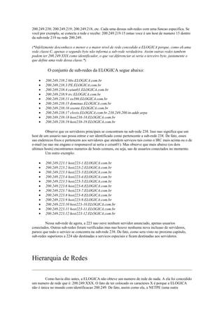 200.249.238; 200.249.219; 200.249.218, etc. Cada uma dessas sub-redes com uma funcao especifica. Se
você por exemplo, se conecta a rede e recebe: 200.249.219.15 entao voce é um host de numero 15 dentro
da sub-rede 219 na rede 200.249.

(*Infelizmente desconheco o menor e o maior nivel de rede concedido a ELOGICA porque, como eh uma
rede classe C, apenas o segundo byte não informa a sub-rede verdadeira. Assim outras redes tambem
podem ter 200.249.XXX como identificador, o que vai diferenciar ai seria o terceiro byte, justamente o
que define uma rede dessa classe.*)

          O conjunto de sub-redes da ELOGICA segue abaixo:

    •   200.249.238.2 bbs.ELOGICA.com.br
    •   200.249.238.3 PE.ELOGICA.com.br
    •   200.249.238.4 ceiun01.ELOGICA.com.br
    •   200.249.238.9 irc.ELOGICA.com.br
    •   200.249.238.11 os390.ELOGICA.com.br
    •   200.249.238.15 dominus.ELOGICA.com.br
    •   200.249.238.16 oxente.ELOGICA.com.br
    •   200.249.238.17 clovis.ELOGICA.com.br.238.249.200.in-addr.arpa
    •   200.249.238.18 host238-18.ELOGICA.com.br
    •   200.249.238.19 host238-19.ELOGICA.com.br

         Observe que os servidores principais se concentram na sub-rede 238. Isso nao significa que um
host de um usuario nao possa entrar e ser identificado como pertencente a sub-rede 238. De fato, esses
sao enderecos fixos e pertencem aos servidores que atendem servicos tais como o IRC mais acima ou o de
e-mail (se nao me engano o responsavel ai seria o ceiun01). Mas observe que mais abaixo (os dois
ultimos hosts) encontramos numeros de hosts comuns, ou seja, sao de usuarios conectados no momento.
         Um outro exemplo:

    •   200.249.223.1 host223-1.ELOGICA.com.br
    •   200.249.223.2 host223-2.ELOGICA.com.br
    •   200.249.223.3 host223-3.ELOGICA.com.br
    •   200.249.223.4 host223-4.ELOGICA.com.br
    •   200.249.223.5 host223-5.ELOGICA.com.br
    •   200.249.223.6 host223-6.ELOGICA.com.br
    •   200.249.223.7 host223-7.ELOGICA.com.br
    •   200.249.223.8 host223-8.ELOGICA.com.br
    •   200.249.223.9 host223-9.ELOGICA.com.br
    •   200.249.223.10 host223-10.ELOGICA.com.br
    •   200.249.223.11 host223-11.ELOGICA.com.br
    •   200.249.223.12 host223-12.ELOGICA.com.br

        Nessa sub-rede de agora, a 223 nao ouve nenhum servidor anunciado, apenas usuarios
conectados. Outras sub-redes foram verificadas mas nao houve nenhuma nova inclusao de servidores,
parece que todo o servico se concentra na sub-rede 238. De fato, como sera visto no proximo capitulo,
sub-redes superiores a 224 são destinadas a servicos especiais e ficam destinadas aos servidores.




Hierarquia de Redes

         Como havia dito antes, a ELOGICA não obteve um numero de rede do nada. A ela foi concedido
um numero de rede que é: 200.249.XXX. O fato de ter colocado os caracteres X é porque a ELOGICA
não é única no mundo com identificacao 200.249. De fato, assim como ela, a NETPE (uma outra
 