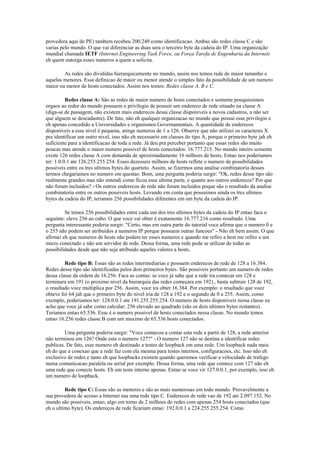 provedora aqui de PE) tambem recebeu 200.249 como identificacao. Ambas são redes classe C e são
varias pelo mundo. O que vai diferenciar as duas sera o terceiro byte da cadeia do IP. Uma organização
mundial chamada IETF (Internet Engineering Task Force, ou Força Tarefa de Engenharia da Internet)
eh quem outorga esses numeros a quem a solicita.

        As redes são divididas hierarquicamente no mundo, assim nos temos rede de maior tamanho e
aquelas menores. Essa definicao de maior ou menor atende o simples fato da possibilidade de um numero
maior ou menor de hosts conectados. Assim nos temos: Redes classe A, B e C.

          Redes classe A: São as redes de maior numero de hosts conectados e somente pouquissimos
orgaos ao redor do mundo possuem o privilegio de possuir um endereco de rede situado na classe A
(diga-se de passagem, não existem mais enderecos dessa classe disponiveis a novos cadastros, a não ser
que alguem se descadastre). De fato, não eh qualquer organizacao no mundo que possui esse privilegio e
eh apenas concedido a Universidades e organismos Governamentais. A quantidade de enderecos
disponiveis a esse nivel é pequena, atinge numeros de 1 a 126. Observe que não utilizei os caracteres X
pra identificar um outro nivel, isso não eh necessario em classes do tipo A, porque o primeiro byte jah eh
suficiente para a identificacao de toda a rede. Já deu pra perceber portanto que essas redes são muito
poucas mas atende o maior numero possivel de hosts conectados: 16.777.215. No mundo inteiro somente
existe 126 redes classe A com demanda de aproximadamente 16 milhoes de hosts. Entao nos poderiamos
ter: 1.0.0.1 ate 126.255.255.254. Esses dezesseis milhoes de hosts reflete o numero de possibilidades
possiveis entre os tres ultimos bytes do quarteto. Assim, se fizermos uma analise combinatoria desses
termos chegariamos no numero em questao. Bom, uma pergunta poderia surgir: "Ok, redes desse tipo são
realmente grandes mas não entendi como ficou essa ultima parte, e quanto aos outros enderecos? Por que
não foram incluidos? - Os outros enderecos de rede não foram incluidos poque são o resultado da analise
combinatoria entre os outros possiveis hosts. Levando em conta que possuimos ainda os tres ultimos
bytes da cadeia do IP, teriamos 256 possibilidades diferentes em um byte da cadeia do IP.

         Se temos 256 possibilidades entre cada um dos tres ultimos bytes da cadeia do IP entao faca o
seguinte: eleve 256 ao cubo. O que voce vai obter é exatamente 16.777.216 como resultado. Uma
pergunta interessante poderia surgir: "Certo, mas em outra parte do tutorial voce afirma que o numero 0 e
o 255 não podem ser atribuidos a numeros IP porque possuem outras funcoes" - Não eh bem assim. O que
afirmei eh que numeros de hosts não podem ter esses numeros e quando me refiro a host me refiro a um
micro conectado e não um servidor de rede. Dessa forma, uma rede pode se utilizar de todas as
possibilidades desde que não seja atribuido aqueles valores a hosts.

         Rede tipo B: Essas são as redes intermediarias e possuem enderecos de rede de 128 a 16.384.
Redes desse tipo são identificadas pelos dois primeiros bytes. São possiveis portanto um numero de redes
dessa classe da ordem de 16.256. Faca as contas: se voce já sabe que a rede ira comecar em 128 e
terminara em 191 (o proximo nivel da hierarquia das redes começara em 192) , basta subtrair 128 de 192,
o resultado voce multiplica por 256. Assim, voce ira obter 16.384. Por exemplo: o resultado que voce
obteve foi 64 jah que o primeiro byte do nivel iria de 128 a 192 e o segundo de 0 a 255. Assim, como
exemplo, poderiamos ter: 128.0.0.1 ate 191.255.255.254. O numero de hosts disponiveis nessa classe eu
acho que voce já sabe como calcular: 256 elevado ao quadrado (são os dois ultimos bytes restantes).
Teriamos entao 65.536. Esse é o numero possivel de hosts conectados nessa classe. No mundo temos
entao 16.256 redes classe B com um maximo de 65.536 hosts conectados.

         Uma pergunta poderia surgir: "Voce comecou a contar esta rede a partir de 128, a rede anterior
não terminou em 126? Onde esta o numero 127?" - O numero 127 não se destina a identificar redes
publicas. De fato, esse numero eh destinado a testes de loopback em uma rede. Um loopback nada mais
eh do que a conexao que a rede faz com ela mesma para testes internos, configuracoes, etc. Isso não eh
exclusivo de redes e tanto eh que loopbacks existem quando queremos verificar a velocidade de trafego
numa comunicacao paralela ou serial por exemplo. Dessa forma, uma rede que comece com 127 não eh
uma rede que conecte hosts. Eh um teste interno apenas. Entao se voce vir 127.0.0.1, por exemplo, isso eh
um numero de loopback.

         Rede tipo C: Essas são as menores e são as mais numerosas em todo mundo. Provavelmente a
sua provedora de acesso a Internet usa uma rede tipo C. Enderecos de rede vao de 192 ate 2.097.152. No
mundo são possiveis, entao, algo em torno de 2 milhoes de redes com apenas 254 hosts conectados (que
eh o ultimo byte). Os endereços de rede ficariam entao: 192.0.0.1 a 224.255.255.254. Como
 