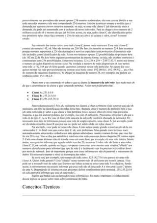 provavelmente sua provedora não possui apenas 254 usuarios cadastrados, ela com certeza dividiu a sua
rede em redes menores cada uma comportando 254 usuarios. Isso ira acontecer sempre a medida que a
demanda por acessos a novos usuarios aumentar, ou seja, se uma rede classe C jah não atende mais a
demanda, ela pode ser aumentada com a inclusao de novas sub-redes. Para se chegar a esse numero de 2
milhoes o calculo eh o mesmo do que jah foi feito acima, ou seja, redes classe C são identificadas pelos
tres primeiros bytes entao faça somente o 256 elevado ao cubo e vc achara o valor, certo? Bastante
errado.

         Ao contrario das outras redes, uma rede classe C possui mais restricoes. Uma rede classe C
comeca do numero 192, ok. Mas não termina em 256! De fato, ela termina no numero 224. Isso acontece
porque numeros superiores a 224 são destinados a servicos especiais (com protocolos diferentes) e não
são incluidos como identificador de rede. Assim nos teriamos apenas 32 possibilidades no primeiro byte
(de 192 ate 224). Os dois bytes seguintes continuariam da mesma forma, ou seja, não existem restricoes e
continuariam com 256 possiblidades. Entao nos teriamos: 32 x 256 x 256 = 2.097.152. E assim nos temos
o numero de redes disponiveis nessa classe. Na verdade o numero de redes disponiveis eh isso menos
uma rede: a 192.168 que eh feita quando queremos construir nossa rede particular. Se algum dia voce
quiser montar sua rede provavelmente ira nomear seus hosts como: 192.168.0.1; 192.168.0.2.... ate o fim
do numero de maquinas disponiveis. Se chegar na maquina de numero 24, por exemplo, era podera ser
conhecia como: 192.168.2.4.

        Outro item a ser comentado eh sobre o que se chama de mascara da sub-rede. Isso nada mais eh
do que a determinacao da classe a qual uma rede pertence. Assim nos poderiamos ter:

    •   Classe A: 255.0.0.0
    •   Classe B: 255.255.0.0
    •   Classe C: 255.255.255.0

          Parece desnecessario? Pois eh, realmente nos damos a olhar a primeira vista e pensar que não eh
necessario um tipo de identificacao de redes desse tipo. Bastaria olhar o numero do primeiro byte e isso
jah seria suficiente p/ saber a que classe a rede pertence. Isso a nossos olhos eh otimo mas para uma
maquina, a que ira analisar pedidos, por exemplo, isso não eh suficiente. Precisamos informar a ela que a
rede eh do tipo C, A ou B e isso eh feito pela mascara da sub-rede (tambem chamada de netmask). Eh
necessario esse tipo de informcao porque uma rede de amplo espectro, uma classe A, por exemplo, pode
ser dividida em redes classe B que por sua vez pode ser subdividida em redes classe C.
          Por exemplo, voce pode ter uma rede classe A mas achou muito grande e resolveu dividi-la em
varias redes B, no final voce quis varias tipo C, ok, sem problemas. Mas quando voce fez isso, voce
automaticamente criou redes verdadeiras e não apenas subsividoes. Assim a menor divisao que voce fez
foi em 20 vezes. Não se deu por satisfeito e resolveu criar redes menores dentro daquelas 20, vamos supor
5. Cada uma dessas divisoes não eh tratada como um mero host, por exemplo, eh uma rede inteira. Sendo
assim, voce precisa informar que aquela subdivisao das 20, as outras 5 redes, não são hosts e sim redes
classe C. E, na verdade, quando se chega a um ponto como esse, nem mesmo uma simples "olhada" nos
numeros eh suficiente para informar que tipo de rede é e fatalmente voce ira precisar se certificar disso
por meio do netmask. Isso eh importante porque sem essas informacoes não eh possivel o roteamento de
dados. Eh necessario manter o nivel de hierarquia das redes.
          Se voce tem, por exemplo, um numero de rede como: 125.142.75.6 isso parece ser uma rede
classe A. Quem pode garantir? Uma "olhada" nesse numero não eh suficiente pra termos certeza. Essa
pode ser a nossa divisao de redes que fizemos nas linhas acima ou entao uma rede A verdadeira. Sendo
assim, é extremamente necessario informar que essa rede não eh uma rede A e sim uma classe C dentro
de uma A. Dependendo di sistema em uso, podemos definir simplesmente pelo netmask. 255.255.255.0
eh suficiente pra informar que essa eh uma rede C.
          Espero que tenha sido esclarecedor essas informacoes. Eh muito importante o conhecimento
desses topicos se quiser saber mais sobre construcao de redes.


Conceitos Técnicos
 