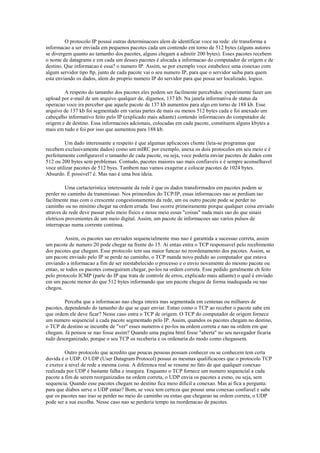 O protocolo IP possui outras determinacoes alem de identificar voce na rede: ele transforma a
informacao a ser enviada em pequenos pacotes cada um contendo em torno de 512 bytes (alguns autores
se divergem quanto ao tamanho dos pacotes, alguns chegam a admitir 200 bytes). Esses pacotes recebem
o nome de datagrams e em cada um desses pacotes é alocada a informacao do computador de origem e de
destino. Que informacao é essa? o numero IP. Assim, se por exemplo voce estabelece uma conexao com
algum servidor tipo ftp, junto de cada pacote vai o seu numero IP, para que o servidor saiba para quem
esta enviando os dados, alem do proprio numero IP do servidor para que possa ser localizado, logico.

        A respeito do tamanho dos pacotes eles podem ser facilmente percebidos: experimente fazer um
upload por e-mail de um arquivo qualquer de, digamos, 137 kb. Na janela informativa de status da
operacao voce ira perceber que aquele pacote de 137 kb aumentou para algo em torno de 188 kb. Esse
arquivo de 137 kb foi segmentado em varias partes de mais ou menos 512 bytes cada e foi anexado um
cabeçalho informativo feito pelo IP (explicado mais adiante) contendo informacoes do computador de
origem e de destino. Essa informacoes adcionais, colocadas em cada pacote, constituem alguns kbytes a
mais em tudo e foi por isso que aumentou para 188 kb.

         Um dado interessante a respeito é que algumas aplicacoes cliente (leia-se programas que
recebem exclusivamente dados) como um mIRC por exemplo, anexa os dois protocolos em seu meio e é
perfeitamente configuravel o tamanho de cada pacote, ou seja, voce poderia enviar pacotes de dados com
512 ou 200 bytes sem problemas. Contudo, pacotes maiores sao mais confiaveis e é sempre aconselhavel
voce utilizar pacotes de 512 byes. Tambem nao vamos exagerar e colocar pacotes de 1024 bytes.
Absurdo. É possivel? é. Mas nao é uma boa ideia.

          Uma cartacteristica interessante da rede é que os dados transformados em pacotes podem se
perder no caminho da transmissao. Nos primordios do TCP/IP, essas informacoes nao se perdiam tao
facilmente mas com o crescente congestionamento da rede, um ou outro pacote pode se perder no
caminho ou no minimo chegar na ordem errada. Isso ocorre primeiramente porque qualquer coisa enviado
atraves de rede deve passar pelo meio fisico e nesse meio essas "coisas" nada mais sao do que sinais
eletricos provenientes de um meio digital. Assim, um pacote de informacoes sao varios pulsos de
interrupcao numa corrente continua.

         Assim, os pacotes sao enviados sequencialmente mas nao é garantida a sucessao correta, assim
um pacote de numero 20 pode chegar na frente do 15. Ai entao entra o TCP responsavel pelo recebimento
dos pacotes que chegam. Esse protocolo tem sua maior funcao no reordenamento dos pacotes. Assim, se
um pacote enviado pelo IP se perde no caminho, o TCP manda novo pedido ao computador que estava
enviando a informacao a fim de ser reestabelecido o processo e o envio novamente do mesmo pacote ou
entao, se todos os pacotes conseguiram chegar, po-los na ordem correta. Esse pedido geralmente eh feito
pelo protocolo ICMP (parte do IP que trata de controle de erros, explicado mais adiante) o qual é enviado
em um pacote menor do que 512 bytes informando que um pacote chegou de forma inadequada ou nao
chegou.

         Perceba que a informacao nao chega inteira mas segmentada em centenas ou milhares de
pacotes, dependendo do tamanho do que se quer enviar. Entao como o TCP ao receber o pacote sabe em
que ordem ele deve ficar? Nesse caso entra o TCP de origem. O TCP do computador de origem fornece
um numero sequencial a cada pacote segmentado pelo IP. Assim, quandos os pacotes chegam no destino,
o TCP de destino se incumbe de "ver" esses numeros e po-los na ordem correta e nao na ordem em que
chegam. Já pensou se nao fosse assim? Quando uma pagina html fosse "aberta" no seu navegador ficaria
tudo desorganizado, porque o seu TCP os receberia e os ordenaria do modo como chegassem.

         Outro protocolo que acredito que poucas pessoas possam conhecer ou se conhecem tem certa
duvida é o UDP. O UDP (User Datagram Protocol) possui as mesmas qualificacoes que o protocolo TCP
e exerce a nivel de rede a mesma coisa. A diferenca real se resume no fato de que qualquer conexao
realizada por UDP é bastante falha e insegura. Enquanto o TCP fornece um numero sequencial a cada
pacote a fim de serem reorganizados na ordem correta, o UDP envia os pacotes a esmo, ou seja, sem
sequencia. Quando esse pacotes chegam no destino fica meio dificil a conexao. Mas ai fica a pergunta:
para que diabos serve o UDP entao? Bom, se voce tem certeza que possui uma conexao confiavel e sabe
que os pacotes nao irao se perder no meio do caminho ou entao que chegarao na ordem correta, o UDP
pode ser a sua escolha. Nesse caso nao se perderia tempo na reordenacao de pacotes.
 