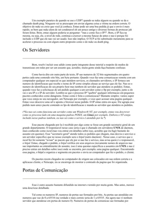 Um exemplo paratico de quando se usa o UDP? quando se nuka alguem ou quando se da o
chamado death ping. Ninguem vai se preocupar em enviar alguma coisa a vitima na ordem correta. O
objetivo do nuke eu creio que você já conheca. Entao pode ser uma boa pedida já que o envio é mais
rapido, se bem que nuke alem de ser condenavel eh um pouco antigo e diversas formas de protecao jah
foram feitas. Bom, entao alguem poderia se perguntar: "mas e como fica o IP?". Bom, o IP fica na
mesma, ou seja, ele, a nivel de rede, continua a exercer a mesma funcao de antes e nao é porque foi
incluido o UDP que ele nao vai ser usado. Isso não implica. O TCP ai foi substituido meramente para se
acelerar o processo ou com algum outro proposito como o do nuke ou death ping.


Os Servidores

        Bom, resolvi incluir esse adido como parte integrante desse tutorial a respeito de modos de
transmissao em redes por ser um assunto que, acredito, muita gente ainda faça bastante confusao.

         Como havia dito em outra parte do texto, IP sao numeros de 32 bits segmentados em quatro
partes cada uma contendo oito bits, um byte portanto. Quando voce faz uma comunicacao remota com um
computador qualquer em especial os que atendem servicos, os chamados servidores, o IP fornece um
numero de identificacao que recebe o nome de IP como simples alusao ao serviço que ele faz. Nao so o
numero de identificacao do seu proprio host mas tambem do servidor que atendera os pedidos. Entao,
quando voce faz a solicitacao de um pedido qualquer a um servidor como o ftp por exemplo, junto a ele
vai o seu IP e o IP do servidor. Lembre-se que o processo IP "quebra" qualquer informacao em pequenos
pacotes conhecidos como datagrams. Entao como é feita a comunicacao? Bastante simples: vamos supor
que voce esteja no seu navegador, um Netscape por exemplo, e voce quer acessar uma pagina qualquer.
Entao voce descreve uma url e aponta o browser nesse pedido. O IP entao entra em açao. Ele agrupa esse
pedido num unico pacote contendo os Ips de identificacao e manda ao servidor que atendera os pedidos.

(*Eu nao sei como funciona um servidor como um Windows® NT, por exemplo, entao vou descrever
como se processa tudo em uma maquina padrao POSIX, um Linux por exemplo. Embora o NT esteja
incluido nesse padrao tambem, eu nao sei como o servico é atendido por la.*)

         Esse pacote chegando por la é recebido por algo como se fosse um grande secretario geral de um
grande departamento. O responsavel nesse caso seria o que é chamado em servidores UNIX de daemon,
mais conhecido como inetd (nao vou entrar em detalhes sobre isso, acredito que ira fugir bastante do
assunto em questao). Esse "secretario geral" atende todos os pedidos que chegam, mas desvia o sercvico a
um servidor especifico que no nosso exemplo sera o httpd (outro daemon) . Nesse caso, o servico que o
inetd fez foi somente "avisar" ao pacote que ele por si nao faz o servico, mas avisa quem é o responsavel,
o httpd. Entao, chegado o pedido, o httpd verifica em seus arquivos (novamente nomes de arquivos nao
sao importantes ao entendimento do assunto, isso é uma questao especificca a assuntos em UNIX e nao é
preciso entrar em detalhes sobre isso) onde se encontra, por exemplo, uma pagina qualquer. Encontrando
essa pagina, o httpd a organiza e segmenta em pacotes e envia ao computador que fez o pedido, o cliente.

        Os pacotes recem chegados no computador de origem sao colocados em sua ordem correta e a
aplicacao cliente, o Netscape, ira se encarrega de mostrar o conteudo da pagina que foi organizada.


Portas de Comunicação

        Esse é outro assunto bastante difundido na internet e temido por muita gente. Mas antes, merece
uma descricao detalhada:

         Tal como os numeros IP, numeros de portas sao formados por bits. As portas sao atendidas em
numeros que vao de 0 a 65534 (na verdade o mais correto seria de 1 a 65535. Ate agora nao vi nenhum
servidor que atendesse em portas de numero 0). Numeros de portas de comunicao sao formadas por
 
