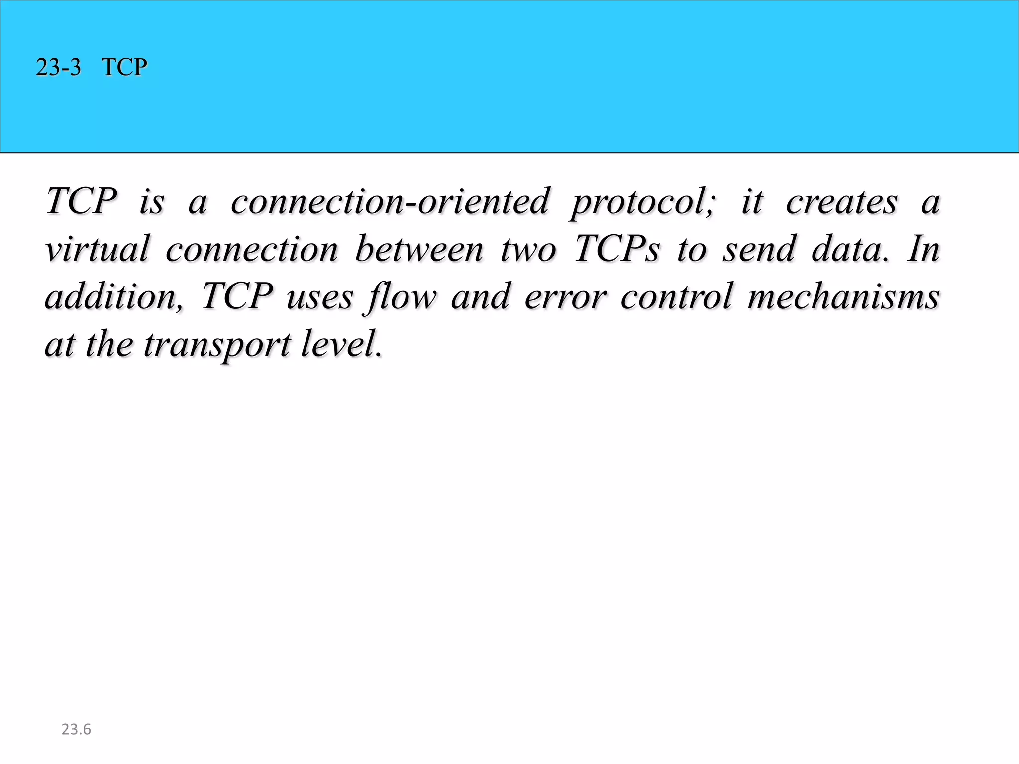 23-3 TCP 
TCP is a connection-oriented protocol; it creates a 
virtual connection between two TCPs to send data. In 
addition, TCP uses flow and error control mechanisms 
at the transport level. 
23.6 
 