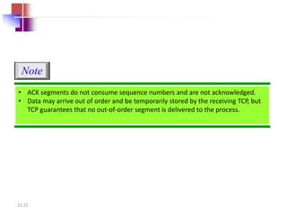 Note 
• ACK segments do not consume sequence numbers and are not acknowledged. 
• Data may arrive out of order and be temporarily stored by the receiving TCP, but 
TCP guarantees that no out-of-order segment is delivered to the process. 
23.25 
 