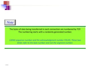 23.8 
The bytes of data being transferred in each connection are numbered by TCP. 
The numbering starts with a randomly generated number. 
USING sequence number and the acknowledgment number FIELDS. These two 
fields refer to the byte number and not the segment number. 
Note 
 
