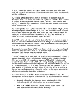 TCP as a stream of bytes and not prepackaged messages, each application
must use its own scheme to determine where one application data element ends
and the next begins.

TCP is said to treat data coming from an application as a stream; thus, the
description of TCP as stream-oriented. Each application sends the data it wishes
to transmit as a steady stream of octets (bytes). It doesn't need to carve them
into blocks, or worry about how lengthy streams will get across the internetwork.
It just “pumps bytes” to TCP.

TCP is designed to have applications send data to it as a stream of bytes, rather
than requiring fixed-size messages to be used. This provide maximum flexibility
for a wide variety of uses, because applications don’t need to worry about data
packaging, and can send files or messages of any size. TCP takes care of
packaging these bytes into messages called segments.

Since TCP works with individual bytes of data rather than discrete messages, it
must use an identification scheme that works at the byte level to implement its
data transmission and tracking system. This is accomplished by assigning each
byte TCP processes a sequence number.

Since applications send data to TCP as a stream of bytes and not prepackaged
messages, each application must use its own scheme to determine where one
application data element ends and the next begins.

Consider for example an application that is sending database records. It needs to
transmit record #579 from the Employees database table, followed by record
#581 and record #611. It sends these records to TCP, which treats them all
collectively as a stream of bytes. TCP will package these bytes into segments,
but in a manner the application cannot predict. It is possible that each will end up
in a different segment, but more likely they will all be in one segment, or part of
each will end up in different segments, depending on their length. The records
themselves must have some sort of explicit markers so the receiving device can
tell where one record ends and the next starts.

TCP carefully keeps track of the data it sends and what happens to it. This
management of data is required to facilitate two key requirements of the protocol:

   o   Reliability: Ensuring that data that is sent actually arrives at its
       destination, and if not, detecting this and re-sending the data.

   o   Data Flow Control: Managing the rate at which data is sent so that it
       does not overwhelm the device that is receiving it.
 