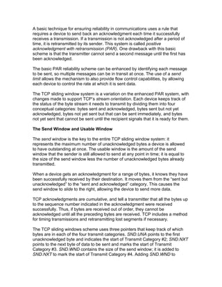 A basic technique for ensuring reliability in communications uses a rule that
requires a device to send back an acknowledgment each time it successfully
receives a transmission. If a transmission is not acknowledged after a period of
time, it is retransmitted by its sender. This system is called positive
acknowledgment with retransmission (PAR). One drawback with this basic
scheme is that the transmitter cannot send a second message until the first has
been acknowledged.

The basic PAR reliability scheme can be enhanced by identifying each message
to be sent, so multiple messages can be in transit at once. The use of a send
limit allows the mechanism to also provide flow control capabilities, by allowing
each device to control the rate at which it is sent data.

The TCP sliding window system is a variation on the enhanced PAR system, with
changes made to support TCP’s stream orientation. Each device keeps track of
the status of the byte stream it needs to transmit by dividing them into four
conceptual categories: bytes sent and acknowledged, bytes sent but not yet
acknowledged, bytes not yet sent but that can be sent immediately, and bytes
not yet sent that cannot be sent until the recipient signals that it is ready for them.

The Send Window and Usable Window

The send window is the key to the entire TCP sliding window system: it
represents the maximum number of unacknowledged bytes a device is allowed
to have outstanding at once. The usable window is the amount of the send
window that the sender is still allowed to send at any point in time; it is equal to
the size of the send window less the number of unacknowledged bytes already
transmitted.

When a device gets an acknowledgment for a range of bytes, it knows they have
been successfully received by their destination. It moves them from the “sent but
unacknowledged” to the “sent and acknowledged” category. This causes the
send window to slide to the right, allowing the device to send more data.

TCP acknowledgments are cumulative, and tell a transmitter that all the bytes up
to the sequence number indicated in the acknowledgment were received
successfully. Thus, if bytes are received out of order, they cannot be
acknowledged until all the preceding bytes are received. TCP includes a method
for timing transmissions and retransmitting lost segments if necessary.

The TCP sliding windows scheme uses three pointers that keep track of which
bytes are in each of the four transmit categories. SND.UNA points to the first
unacknowledged byte and indicates the start of Transmit Category #2; SND.NXT
points to the next byte of data to be sent and marks the start of Transmit
Category #3. SND.WND contains the size of the send window; it is added to
SND.NXT to mark the start of Transmit Category #4. Adding SND.WND to
 