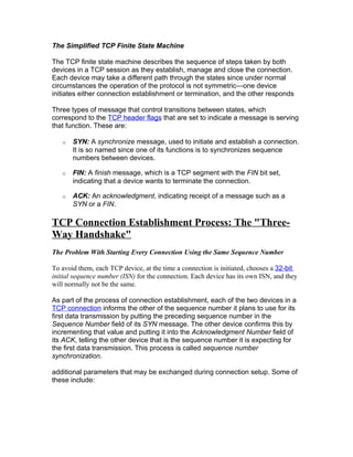 The Simplified TCP Finite State Machine

The TCP finite state machine describes the sequence of steps taken by both
devices in a TCP session as they establish, manage and close the connection.
Each device may take a different path through the states since under normal
circumstances the operation of the protocol is not symmetric—one device
initiates either connection establishment or termination, and the other responds

Three types of message that control transitions between states, which
correspond to the TCP header flags that are set to indicate a message is serving
that function. These are:

   o   SYN: A synchronize message, used to initiate and establish a connection.
       It is so named since one of its functions is to synchronizes sequence
       numbers between devices.

   o   FIN: A finish message, which is a TCP segment with the FIN bit set,
       indicating that a device wants to terminate the connection.

   o   ACK: An acknowledgment, indicating receipt of a message such as a
       SYN or a FIN.

TCP Connection Establishment Process: The "Three-
Way Handshake"
The Problem With Starting Every Connection Using the Same Sequence Number

To avoid them, each TCP device, at the time a connection is initiated, chooses a 32-bit
initial sequence number (ISN) for the connection. Each device has its own ISN, and they
will normally not be the same.

As part of the process of connection establishment, each of the two devices in a
TCP connection informs the other of the sequence number it plans to use for its
first data transmission by putting the preceding sequence number in the
Sequence Number field of its SYN message. The other device confirms this by
incrementing that value and putting it into the Acknowledgment Number field of
its ACK, telling the other device that is the sequence number it is expecting for
the first data transmission. This process is called sequence number
synchronization.

additional parameters that may be exchanged during connection setup. Some of
these include:
 
