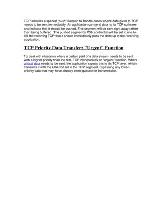 TCP includes a special “push” function to handle cases where data given to TCP
needs to be sent immediately. An application can send data to its TCP software
and indicate that it should be pushed. The segment will be sent right away rather
than being buffered. The pushed segment’s PSH control bit will be set to one to
tell the receiving TCP that it should immediately pass the data up to the receiving
application.

TCP Priority Data Transfer: "Urgent" Function
To deal with situations where a certain part of a data stream needs to be sent
with a higher priority than the rest, TCP incorporates an “urgent” function. When
critical data needs to be sent, the application signals this to its TCP layer, which
transmits it with the URG bit set in the TCP segment, bypassing any lower-
priority data that may have already been queued for transmission.
 