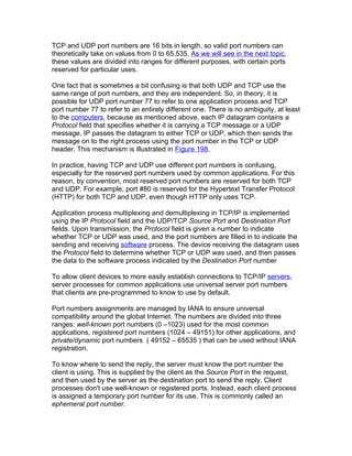 TCP and UDP port numbers are 16 bits in length, so valid port numbers can
theoretically take on values from 0 to 65,535. As we will see in the next topic,
these values are divided into ranges for different purposes, with certain ports
reserved for particular uses.

One fact that is sometimes a bit confusing is that both UDP and TCP use the
same range of port numbers, and they are independent. So, in theory, it is
possible for UDP port number 77 to refer to one application process and TCP
port number 77 to refer to an entirely different one. There is no ambiguity, at least
to the computers, because as mentioned above, each IP datagram contains a
Protocol field that specifies whether it is carrying a TCP message or a UDP
message. IP passes the datagram to either TCP or UDP, which then sends the
message on to the right process using the port number in the TCP or UDP
header. This mechanism is illustrated in Figure 198.

In practice, having TCP and UDP use different port numbers is confusing,
especially for the reserved port numbers used by common applications. For this
reason, by convention, most reserved port numbers are reserved for both TCP
and UDP. For example, port #80 is reserved for the Hypertext Transfer Protocol
(HTTP) for both TCP and UDP, even though HTTP only uses TCP.

Application process multiplexing and demultiplexing in TCP/IP is implemented
using the IP Protocol field and the UDP/TCP Source Port and Destination Port
fields. Upon transmission, the Protocol field is given a number to indicate
whether TCP or UDP was used, and the port numbers are filled in to indicate the
sending and receiving software process. The device receiving the datagram uses
the Protocol field to determine whether TCP or UDP was used, and then passes
the data to the software process indicated by the Destination Port number

To allow client devices to more easily establish connections to TCP/IP servers,
server processes for common applications use universal server port numbers
that clients are pre-programmed to know to use by default.

Port numbers assignments are managed by IANA to ensure universal
compatibility around the global Internet. The numbers are divided into three
ranges: well-known port numbers (0 –1023) used for the most common
applications, registered port numbers (1024 – 49151) for other applications, and
private/dynamic port numbers ( 49152 – 65535 ) that can be used without IANA
registration.

To know where to send the reply, the server must know the port number the
client is using. This is supplied by the client as the Source Port in the request,
and then used by the server as the destination port to send the reply. Client
processes don't use well-known or registered ports. Instead, each client process
is assigned a temporary port number for its use. This is commonly called an
ephemeral port number.
 