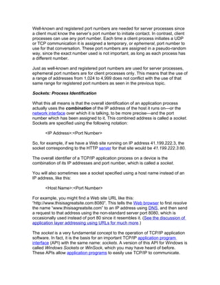 Well-known and registered port numbers are needed for server processes since
a client must know the server’s port number to initiate contact. In contrast, client
processes can use any port number. Each time a client process initiates a UDP
or TCP communication it is assigned a temporary, or ephemeral, port number to
use for that conversation. These port numbers are assigned in a pseudo-random
way, since the exact number used is not important, as long as each process has
a different number.

Just as well-known and registered port numbers are used for server processes,
ephemeral port numbers are for client processes only. This means that the use of
a range of addresses from 1,024 to 4,999 does not conflict with the use of that
same range for registered port numbers as seen in the previous topic.

Sockets: Process Identification

What this all means is that the overall identification of an application process
actually uses the combination of the IP address of the host it runs on—or the
network interface over which it is talking, to be more precise—and the port
number which has been assigned to it. This combined address is called a socket.
Sockets are specified using the following notation:

       <IP Address>:<Port Number>

So, for example, if we have a Web site running on IP address 41.199.222.3, the
socket corresponding to the HTTP server for that site would be 41.199.222.3:80.

The overall identifier of a TCP/IP application process on a device is the
combination of its IP addresses and port number, which is called a socket.

You will also sometimes see a socket specified using a host name instead of an
IP address, like this:

       <Host Name>:<Port Number>

For example, you might find a Web site URL like this:
“http://www.thisisagreatsite.com:8080”. This tells the Web browser to first resolve
the name “www.thisisagreatsite.com” to an IP address using DNS, and then send
a request to that address using the non-standard server port 8080, which is
occasionally used instead of port 80 since it resembles it. (See the discussion of
application layer addressing using URLs for much more.)

The socket is a very fundamental concept to the operation of TCP/IP application
software. In fact, it is the basis for an important TCP/IP application program
interface (API) with the same name: sockets. A version of this API for Windows is
called Windows Sockets or WinSock, which you may have heard of before.
These APIs allow application programs to easily use TCP/IP to communicate.
 