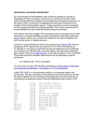 Socket Pairs: Connection Identification

So, the exchange of data between a pair of devices consists of a series of
messages sent from a socket on one device to a socket on the other. Each
device will normally have multiple such simultaneous conversations going on. In
the case of TCP, a connection is established for each pair of devices for the
duration of the communication session. These connections must be managed,
and this requires that they be uniquely identified. This is done using the pair of
socket identifiers for each of the two devices that are connected.

Each device may have multiple TCP connections active at any given time. Each
connection is uniquely identified using the combination of the client socket and
server socket, which in turn contains four elements: the client IP address and
port, and the server IP address and port.

Let's return to the example we used in the previous topic (Figure 199). We are
sending an HTTP request from our client at 177.41.72.6 to the Web site at
41.199.222.3. The server for that Web site will use well-known port number 80,
so its socket is 41.199.222.3:80, as we saw before. We have been ephemeral
port number 3,022 for our Web browser, so the client socket is 177.41.72.6:3022.
The overall connection between these devices can be described using this
socket pair:

      (41.199.222.3:80, 177.41.72.6:3022)

For much more on how TCP identifies connections, see the topic on TCP ports
and connection identification in the section on TCP fundamentals.

Unlike TCP, UDP is a connectionless protocol, so it obviously doesn't use
connections. The pair of sockets on the sending and receiving devices can still
be used to identify the two processes exchanging data, but since there are no
connections the socket pair doesn't have the significance that it does in TCP.

ftp                21/tcp      File Transfer [Control]
ftp                21/udp      File Transfer [Control]
ssh                22/tcp      SSH Remote Login Protocol
ssh                22/udp      SSH Remote Login Protocol
telnet             23/tcp      Telnet
telnet             23/udp      Telnet
tftp               69/tcp      Trivial File Transfer
tftp               69/udp      Trivial File Transfer
http               80/tcp      World Wide Web HTTP
http               80/udp      World Wide Web HTTP
www                80/tcp      World Wide Web HTTP
www                80/udp      World Wide Web HTTP
www-http           80/tcp      World Wide Web HTTP
www-http           80/udp      World Wide Web HTTP
kerberos           88/tcp      Kerberos
kerberos           88/udp      Kerberos
 