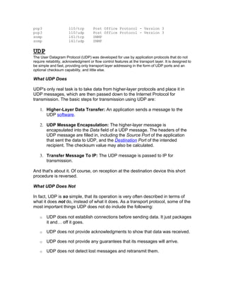pop3                  110/tcp         Post Office Protocol - Version 3
pop3                  110/udp         Post Office Protocol - Version 3
snmp                  161/tcp         SNMP
snmp                  161/udp         SNMP

UDP
The User Datagram Protocol (UDP) was developed for use by application protocols that do not
require reliability, acknowledgment or flow control features at the transport layer. It is designed to
be simple and fast, providing only transport layer addressing in the form of UDP ports and an
optional checksum capability, and little else.

What UDP Does

UDP's only real task is to take data from higher-layer protocols and place it in
UDP messages, which are then passed down to the Internet Protocol for
transmission. The basic steps for transmission using UDP are:

    1. Higher-Layer Data Transfer: An application sends a message to the
       UDP software.

    2. UDP Message Encapsulation: The higher-layer message is
       encapsulated into the Data field of a UDP message. The headers of the
       UDP message are filled in, including the Source Port of the application
       that sent the data to UDP, and the Destination Port of the intended
       recipient. The checksum value may also be calculated.

    3. Transfer Message To IP: The UDP message is passed to IP for
       transmission.

And that's about it. Of course, on reception at the destination device this short
procedure is reversed.

What UDP Does Not

In fact, UDP is so simple, that its operation is very often described in terms of
what it does not do, instead of what it does. As a transport protocol, some of the
most important things UDP does not do include the following:

    o   UDP does not establish connections before sending data. It just packages
        it and… off it goes.

    o   UDP does not provide acknowledgments to show that data was received.

    o   UDP does not provide any guarantees that its messages will arrive.

    o   UDP does not detect lost messages and retransmit them.
 