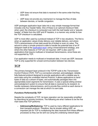 o   UDP does not ensure that data is received in the same order that they
       were sent.

   o   UDP does not provide any mechanism to manage the flow of data
       between devices, or handle congestion.

UDP packages application layer data into a very simple message format that
includes only four header fields. One of these is an optional checksum field;
when used, the checksum is computed over both the real header and a “pseudo
header” of fields from the UDP and IP headers, in a manner very similar to how
the TCP checksum is calculated.

UDP is most often used by a protocol instead of TCP in two situations. The first is
when an application values timely delivery over reliable delivery, and where
TCP’s retransmission of lost data would be of limited or even no value. The
second is when a simple protocol is able to handle the potential loss of an IP
datagram itself at the application layer using a timer/retransmit strategy, and
where the other features of TCP are not required. UDP is also used for
applications that require multicast or broadcast transmissions, since these are
not supported by TCP.

if an application needs to multicast or broadcast data, it must use UDP, because
TCP is only supported for unicast communication between two devices.

TCP
The primary transport layer protocol in the TCP/IP suite is the Transmission
Control Protocol (TCP). TCP is a connection-oriented, acknowledged, reliable,
fully-featured protocol designed to provide applications with a reliable way to
send data using the unreliable Internet Protocol. It allows applications to send
bytes of data as a stream of bytes, and automatically packages them into
appropriately-sized segments for transmission. It uses a special sliding window
acknowledgment system to ensure that all data is received by its recipient, to
handle necessary retransmissions, and to provide flow control so each device in
a connection can manage the rate at which it is sent data.

Functions Performed By TCP

Despite the complexity of TCP, its basic operation can be reasonably simplified
by describing its primary functions. The following are what I believe to be the five
main tasks that TCP performs:

   o   Addressing/Multiplexing: TCP is used by many different applications for
       their transport protocol. Therefore, like its simpler sibling UDP, an
       important job for TCP is multiplexing the data received from these different
       processes so they can be sent out using the underlying network-layer
 