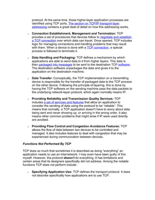 protocol. At the same time, these higher-layer application processes are
       identified using TCP ports. The section on TCP/IP transport layer
       addressing contains a great deal of detail on how this addressing works.

   o   Connection Establishment, Management and Termination: TCP
       provides a set of procedures that devices follow to negotiate and establish
       a TCP connection over which data can travel. Once opened, TCP includes
       logic for managing connections and handling problems that may result
       with them. When a device is done with a TCP connection, a special
       process is followed to terminate it.

   o   Data Handling and Packaging: TCP defines a mechanism by which
       applications are able to send data to it from higher layers. This data is
       then packaged into messages to be sent to the destination TCP software.
       The destination software unpackages the data and gives it to the
       application on the destination machine.

   o   Data Transfer: Conceptually, the TCP implementation on a transmitting
       device is responsible for the transfer of packaged data to the TCP process
       on the other device. Following the principle of layering, this is done by
       having the TCP software on the sending machine pass the data packets to
       the underlying network-layer protocol, which again normally means IP.

   o   Providing Reliability and Transmission Quality Services: TCP
       includes a set of services and features that allow an application to
       consider the sending of data using the protocol to be “reliable”. This
       means that normally, a TCP application doesn't have to worry about data
       being sent and never showing up, or arriving in the wrong order. It also
       means other common problems that might arise if IP were used directly
       are avoided.

   o   Providing Flow Control and Congestion Avoidance Features: TCP
       allows the flow of data between two devices to be controlled and
       managed. It also includes features to deal with congestion that may be
       experienced during communication between devices.

Functions Not Performed By TCP

TCP does so much that sometimes it is described as doing “everything” an
application needs to use an internetwork. I may even have been guilty of this
myself. However, the protocol doesn't do everything. It has limitations and
certain areas that its designers specifically did not address. Among the notable
functions TCP does not perform include:

   o   Specifying Application Use: TCP defines the transport protocol. It does
       not describe specifically how applications are to use TCP.
 