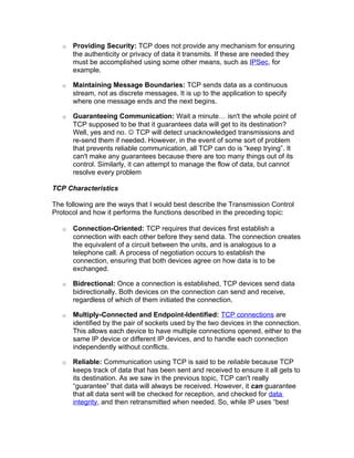 o   Providing Security: TCP does not provide any mechanism for ensuring
       the authenticity or privacy of data it transmits. If these are needed they
       must be accomplished using some other means, such as IPSec, for
       example.

   o   Maintaining Message Boundaries: TCP sends data as a continuous
       stream, not as discrete messages. It is up to the application to specify
       where one message ends and the next begins.

   o   Guaranteeing Communication: Wait a minute… isn't the whole point of
       TCP supposed to be that it guarantees data will get to its destination?
       Well, yes and no.  TCP will detect unacknowledged transmissions and
       re-send them if needed. However, in the event of some sort of problem
       that prevents reliable communication, all TCP can do is “keep trying”. It
       can't make any guarantees because there are too many things out of its
       control. Similarly, it can attempt to manage the flow of data, but cannot
       resolve every problem

TCP Characteristics

The following are the ways that I would best describe the Transmission Control
Protocol and how it performs the functions described in the preceding topic:

   o   Connection-Oriented: TCP requires that devices first establish a
       connection with each other before they send data. The connection creates
       the equivalent of a circuit between the units, and is analogous to a
       telephone call. A process of negotiation occurs to establish the
       connection, ensuring that both devices agree on how data is to be
       exchanged.

   o   Bidrectional: Once a connection is established, TCP devices send data
       bidirectionally. Both devices on the connection can send and receive,
       regardless of which of them initiated the connection.

   o   Multiply-Connected and Endpoint-Identified: TCP connections are
       identified by the pair of sockets used by the two devices in the connection.
       This allows each device to have multiple connections opened, either to the
       same IP device or different IP devices, and to handle each connection
       independently without conflicts.

   o   Reliable: Communication using TCP is said to be reliable because TCP
       keeps track of data that has been sent and received to ensure it all gets to
       its destination. As we saw in the previous topic, TCP can't really
       “guarantee” that data will always be received. However, it can guarantee
       that all data sent will be checked for reception, and checked for data
       integrity, and then retransmitted when needed. So, while IP uses “best
 