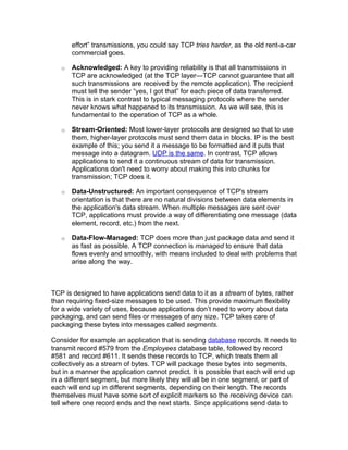 effort” transmissions, you could say TCP tries harder, as the old rent-a-car
       commercial goes.

   o   Acknowledged: A key to providing reliability is that all transmissions in
       TCP are acknowledged (at the TCP layer—TCP cannot guarantee that all
       such transmissions are received by the remote application). The recipient
       must tell the sender “yes, I got that” for each piece of data transferred.
       This is in stark contrast to typical messaging protocols where the sender
       never knows what happened to its transmission. As we will see, this is
       fundamental to the operation of TCP as a whole.

   o   Stream-Oriented: Most lower-layer protocols are designed so that to use
       them, higher-layer protocols must send them data in blocks. IP is the best
       example of this; you send it a message to be formatted and it puts that
       message into a datagram. UDP is the same. In contrast, TCP allows
       applications to send it a continuous stream of data for transmission.
       Applications don't need to worry about making this into chunks for
       transmission; TCP does it.

   o   Data-Unstructured: An important consequence of TCP's stream
       orientation is that there are no natural divisions between data elements in
       the application's data stream. When multiple messages are sent over
       TCP, applications must provide a way of differentiating one message (data
       element, record, etc.) from the next.

   o   Data-Flow-Managed: TCP does more than just package data and send it
       as fast as possible. A TCP connection is managed to ensure that data
       flows evenly and smoothly, with means included to deal with problems that
       arise along the way.



TCP is designed to have applications send data to it as a stream of bytes, rather
than requiring fixed-size messages to be used. This provide maximum flexibility
for a wide variety of uses, because applications don’t need to worry about data
packaging, and can send files or messages of any size. TCP takes care of
packaging these bytes into messages called segments.

Consider for example an application that is sending database records. It needs to
transmit record #579 from the Employees database table, followed by record
#581 and record #611. It sends these records to TCP, which treats them all
collectively as a stream of bytes. TCP will package these bytes into segments,
but in a manner the application cannot predict. It is possible that each will end up
in a different segment, but more likely they will all be in one segment, or part of
each will end up in different segments, depending on their length. The records
themselves must have some sort of explicit markers so the receiving device can
tell where one record ends and the next starts. Since applications send data to
 
