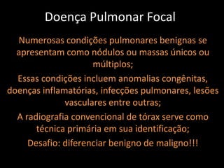 Doença Pulmonar Focal
  Numerosas condições pulmonares benignas se
  apresentam como nódulos ou massas únicos ou
                     múltiplos;
  Essas condições incluem anomalias congênitas,
doenças inflamatórias, infecções pulmonares, lesões
              vasculares entre outras;
  A radiografia convencional de tórax serve como
       técnica primária em sua identificação;
     Desafio: diferenciar benigno de maligno!!!
 