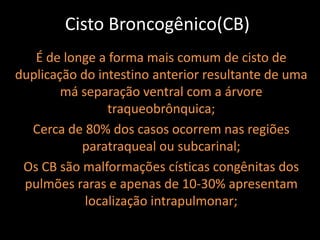 Cisto Broncogênico(CB)
   É de longe a forma mais comum de cisto de
duplicação do intestino anterior resultante de uma
        má separação ventral com a árvore
                traqueobrônquica;
  Cerca de 80% dos casos ocorrem nas regiões
           paratraqueal ou subcarinal;
 Os CB são malformações císticas congênitas dos
 pulmões raras e apenas de 10-30% apresentam
            localização intrapulmonar;
 