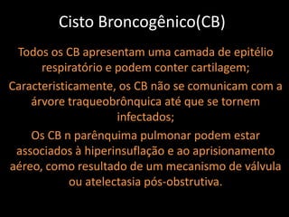 Cisto Broncogênico(CB)
 Todos os CB apresentam uma camada de epitélio
      respiratório e podem conter cartilagem;
Caracteristicamente, os CB não se comunicam com a
    árvore traqueobrônquica até que se tornem
                     infectados;
    Os CB n parênquima pulmonar podem estar
 associados à hiperinsuflação e ao aprisionamento
aéreo, como resultado de um mecanismo de válvula
            ou atelectasia pós-obstrutiva.
 