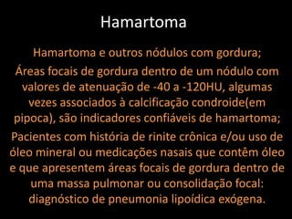 Hamartoma
     Hamartoma e outros nódulos com gordura;
 Áreas focais de gordura dentro de um nódulo com
  valores de atenuação de -40 a -120HU, algumas
    vezes associados à calcificação condroide(em
 pipoca), são indicadores confiáveis de hamartoma;
Pacientes com história de rinite crônica e/ou uso de
óleo mineral ou medicações nasais que contêm óleo
e que apresentem áreas focais de gordura dentro de
    uma massa pulmonar ou consolidação focal:
    diagnóstico de pneumonia lipoídica exógena.
 