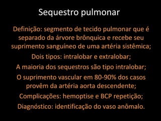 Sequestro pulmonar
 Definição: segmento de tecido pulmonar que é
   separado da árvore brônquica e recebe seu
suprimento sanguíneo de uma artéria sistêmica;
       Dois tipos: intralobar e extralobar;
  A maioria dos sequestros são tipo intralobar;
  O suprimento vascular em 80-90% dos casos
     provêm da artéria aorta descendente;
   Complicações: hemoptise e BCP repetição;
  Diagnóstico: identificação do vaso anômalo.
 