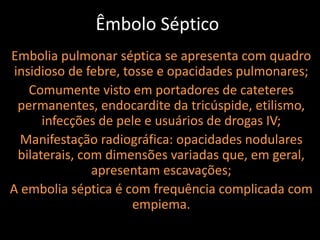 Êmbolo Séptico
Embolia pulmonar séptica se apresenta com quadro
 insidioso de febre, tosse e opacidades pulmonares;
    Comumente visto em portadores de cateteres
  permanentes, endocardite da tricúspide, etilismo,
       infecções de pele e usuários de drogas IV;
  Manifestação radiográfica: opacidades nodulares
  bilaterais, com dimensões variadas que, em geral,
                apresentam escavações;
A embolia séptica é com frequência complicada com
                       empiema.
 