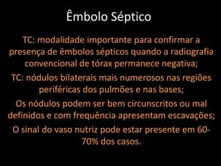 Êmbolo Séptico
    TC: modalidade importante para confirmar a
presença de êmbolos sépticos quando a radiografia
    convencional de tórax permanece negativa;
 TC: nódulos bilaterais mais numerosos nas regiões
        periféricas dos pulmões e nas bases;
  Os nódulos podem ser bem circunscritos ou mal
definidos e com frequência apresentam escavações;
 O sinal do vaso nutriz pode estar presente em 60-
                   70% dos casos.
 