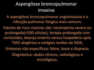 Aspergilose broncopulmonar
                 invasiva
  A aspergilose broncopulmonar angioinvasiva é a
      infecção pulmonar fúngica mais comum;
Fatores de risco maiores são: neutropenia severa ou
 prolongada(<500 células), terapia prolongada com
corticoides, doença enxerto versus hospedeiro após
     TMO alogênico e estágios tardios de SIDA;
 Sintomas não específicos: febre, tosse e dispneia;
     Diagnóstico: dados clínicos, radiológicos e
                    micológicos.
 