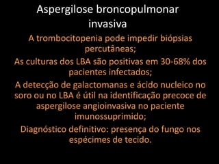 Aspergilose broncopulmonar
               invasiva
    A trombocitopenia pode impedir biópsias
                  percutâneas;
As culturas dos LBA são positivas em 30-68% dos
              pacientes infectados;
A detecção de galactomanas e ácido nucleico no
soro ou no LBA é útil na identificação precoce de
      aspergilose angioinvasiva no paciente
                imunossuprimido;
 Diagnóstico definitivo: presença do fungo nos
              espécimes de tecido.
 