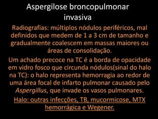 Aspergilose broncopulmonar
                invasiva
 Radiografias: múltiplos nódulos periféricos, mal
 definidos que medem de 1 a 3 cm de tamanho e
 gradualmente coalescem em massas maiores ou
               áreas de consolidação.
Um achado precoce na TC é a borda de opacidade
em vidro fosco que circunda nódulos(sinal do halo
na TC): o halo representa hemorragia ao redor de
uma área focal de infarto pulmonar causado pelo
   Aspergillus, que invade os vasos pulmonares.
  Halo: outras infecções, TB, mucormicose, MTX
             hemorrágica e Wegener.
 