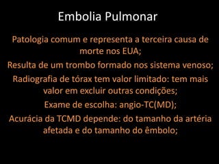 Embolia Pulmonar
 Patologia comum e representa a terceira causa de
                  morte nos EUA;
Resulta de um trombo formado nos sistema venoso;
 Radiografia de tórax tem valor limitado: tem mais
         valor em excluir outras condições;
         Exame de escolha: angio-TC(MD);
Acurácia da TCMD depende: do tamanho da artéria
         afetada e do tamanho do êmbolo;
 