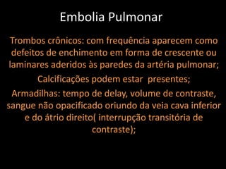 Embolia Pulmonar
 Trombos crônicos: com frequência aparecem como
  defeitos de enchimento em forma de crescente ou
 laminares aderidos às paredes da artéria pulmonar;
         Calcificações podem estar presentes;
  Armadilhas: tempo de delay, volume de contraste,
sangue não opacificado oriundo da veia cava inferior
     e do átrio direito( interrupção transitória de
                       contraste);
 
