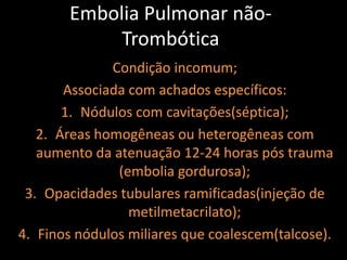 Embolia Pulmonar não-
            Trombótica
              Condição incomum;
       Associada com achados específicos:
       1. Nódulos com cavitações(séptica);
   2. Áreas homogêneas ou heterogêneas com
   aumento da atenuação 12-24 horas pós trauma
               (embolia gordurosa);
 3. Opacidades tubulares ramificadas(injeção de
                 metilmetacrilato);
4. Finos nódulos miliares que coalescem(talcose).
 