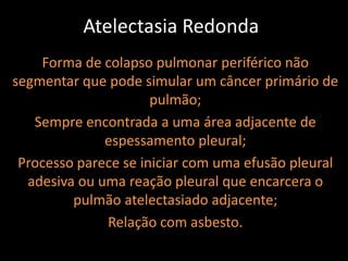 Atelectasia Redonda
    Forma de colapso pulmonar periférico não
segmentar que pode simular um câncer primário de
                      pulmão;
   Sempre encontrada a uma área adjacente de
              espessamento pleural;
 Processo parece se iniciar com uma efusão pleural
  adesiva ou uma reação pleural que encarcera o
         pulmão atelectasiado adjacente;
              Relação com asbesto.
 