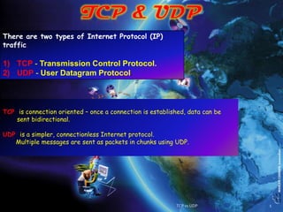 There are two types of Internet Protocol (IP)
traffic.

1) TCP - Transmission Control Protocol.
2) UDP - User Datagram Protocol.



TCP is connection oriented – once a connection is established, data can be
    sent bidirectional.

UDP is a simpler, connectionless Internet protocol.
   Multiple messages are sent as packets in chunks using UDP.




                                                          TCP vs UDP         1
 
