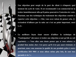 

Une objection peut surgir de la part du client à n'importe quel
moment du cycle de vente. Il est recommandé à un commercial de la
traiter immédiatement afin qu'il puisse poursuivre l'entretien de vente.
Pourtant, une des techniques du traitement des objections consiste à
reporter cette objection : « Oui, vous avez raison de penser cela, j'y
reviendrai d'ailleurs par la suite car c'est un point important, aussi
[...]».



La meilleure façon étant encore

d'utiliser la technique

de

"l'anticipation" (devancer et traiter une objection avant qu'elle ne soit
exprimée) : « Vous allez sans doute penser que si vous achetez ce
produit bien moins cher c'est parce qu'il n'est pas aussi résistant; et
pourtant, nous vous assurons la qualité de nos produits grâce à notre
certification ISO 9001 et nous allons même plus loin, ils sont tous
garantis à vie ! »

 