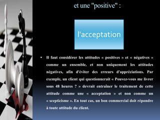 et une "positive" :

l'acceptation


Il faut considérer les attitudes « positives » et « négatives »
comme un ensemble, et non uniquement les attitudes
négatives, afin d'éviter des erreurs d'appréciations. Par
exemple, un client qui questionnerait « Pouvez-vous me livrer
sous 48 heures ? » devrait entraîner le traitement de cette
attitude comme une « acceptation » et non comme un
« scepticisme ». En tout cas, un bon commercial doit répondre
à toute attitude du client.

 