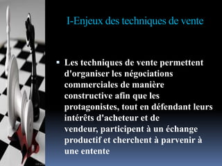 I-Enjeux des techniques de vente

 Les techniques de vente permettent

d'organiser les négociations
commerciales de manière
constructive afin que les
protagonistes, tout en défendant leurs
intérêts d'acheteur et de
vendeur, participent à un échange
productif et cherchent à parvenir à
une entente

 